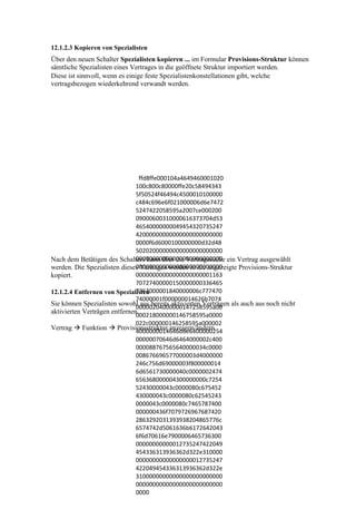 12.1.2.3 Kopieren von Spezialisten
Über den neuen Schalter Spezialisten kopieren ... im Formular Provisions-Struktur können
sämtliche Spezialisten eines Vertrages in die geöffnete Struktur importiert werden.
Diese ist sinnvoll, wenn es einige feste Spezialistenkonstellationen gibt, welche
vertragsbezogen wiederkehrend verwandt werden.




                                ffd8ffe000104a4649460001020
                               100c800c80000ffe20c58494343
                               5f50524f46494c4500010100000
                               c484c696e6f021000006d6e7472
                               5247422058595a2007ce000200
                               09000600310000616373704d53
                               46540000000049454320735247
                               42000000000000000000000000
                               0000f6d6000100000000d32d48
                               50202000000000000000000000
                               00000000000000000000000000
Nach dem Betätigen des Schalters kann über die Vertragssuche ein Vertrag ausgewählt
                               00000000000000000000000000
werden. Die Spezialisten dieses Vertrages werden in die angezeigte Provisions-Struktur
kopiert.                       00000000000000000000001163
                               70727400000150000000336465
                               7363000001840000006c777470
12.1.2.4 Entfernen von Spezialisten
                               74000001f000000014626b7074
Sie können Spezialisten sowohl aus bereits aktivierten Verträgen als auch aus noch nicht
                               00000204000000147258595a00
aktivierten Verträgen entfernen.
                               000218000000146758595a0000
                               022c000000146258595a000002
Vertrag  Funktion  Provisionsstruktur anzeigen/ändern
                               4000000014646d6e6400000254
                               00000070646d6464000002c400
                               000088767565640000034c0000
                               008676696577000003d4000000
                               246c756d69000003f800000014
                               6d6561730000040c0000002474
                               656368000004300000000c7254
                               52430000043c0000080c675452
                               430000043c0000080c62545243
                               0000043c0000080c7465787400
                               000000436f7079726967687420
                               2863292031393938204865776c
                               6574742d5061636b6172642043
                               6f6d70616e7900006465736300
                               00000000000012735247422049
                               454336313936362d322e310000
                               00000000000000000012735247
                               422049454336313936362d322e
                               31000000000000000000000000
                               00000000000000000000000000
                               0000
 