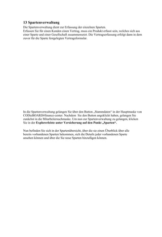 13 Spartenverwaltung
Die Spartenverwaltung dient zur Erfassung der einzelnen Sparten.
Erfassen Sie für einen Kunden einen Vertrag, muss ein Produkt erfasst sein, welches sich aus
einer Sparte und einer Gesellschaft zusammensetzt. Die Vertragserfassung erfolgt dann in dem
zuvor für die Sparte festgelegten Vertragsformular.




In die Spartenverwaltung gelangen Sie über den Button „Stammdaten“ in der Hauptmaske von
CODieBOARD#finance-center. Nachdem Sie den Button angeklickt haben, gelangen Sie
zunächst in die Mitarbeitersuchmaske. Um nun zur Spartenverwaltung zu gelangen, klicken
Sie in der Explorerleiste unter Versicherung auf den Punkt „Sparten“.

Nun befinden Sie sich in der Spartenübersicht, über die sie einen Überblick über alle
bereits vorhandenen Sparten bekommen, sich die Details jeder vorhandenen Sparte
ansehen können und über die Sie neue Sparten hinzufügen können.
 