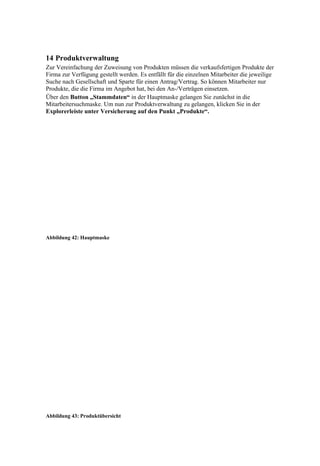 14 Produktverwaltung
Zur Vereinfachung der Zuweisung von Produkten müssen die verkaufsfertigen Produkte der
Firma zur Verfügung gestellt werden. Es entfällt für die einzelnen Mitarbeiter die jeweilige
Suche nach Gesellschaft und Sparte für einen Antrag/Vertrag. So können Mitarbeiter nur
Produkte, die die Firma im Angebot hat, bei den An-/Verträgen einsetzen.
Über den Button „Stammdaten“ in der Hauptmaske gelangen Sie zunächst in die
Mitarbeitersuchmaske. Um nun zur Produktverwaltung zu gelangen, klicken Sie in der
Explorerleiste unter Versicherung auf den Punkt „Produkte“.




Abbildung 42: Hauptmaske




Abbildung 43: Produktübersicht
 