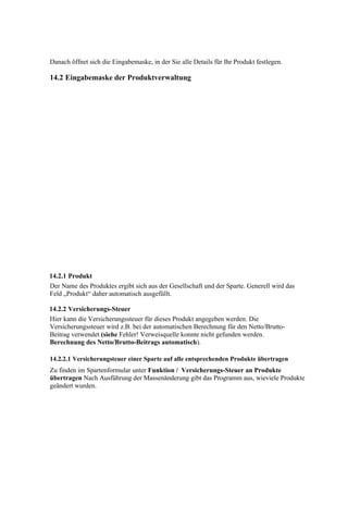 Danach öffnet sich die Eingabemaske, in der Sie alle Details für Ihr Produkt festlegen.

14.2 Eingabemaske der Produktverwaltung




14.2.1 Produkt
Der Name des Produktes ergibt sich aus der Gesellschaft und der Sparte. Generell wird das
Feld „Produkt“ daher automatisch ausgefüllt.

14.2.2 Versicherungs-Steuer
Hier kann die Versicherungssteuer für dieses Produkt angegeben werden. Die
Versicherungssteuer wird z.B. bei der automatischen Berechnung für den Netto/Brutto-
Beitrag verwendet (siehe Fehler! Verweisquelle konnte nicht gefunden werden.
Berechnung des Netto/Brutto-Beitrags automatisch).

14.2.2.1 Versicherungsteuer einer Sparte auf alle entsprechenden Produkte übertragen
Zu finden im Spartenformular unter Funktion / Versicherungs-Steuer an Produkte
übertragen Nach Ausführung der Massenänderung gibt das Programm aus, wieviele Produkte
geändert wurden.
 