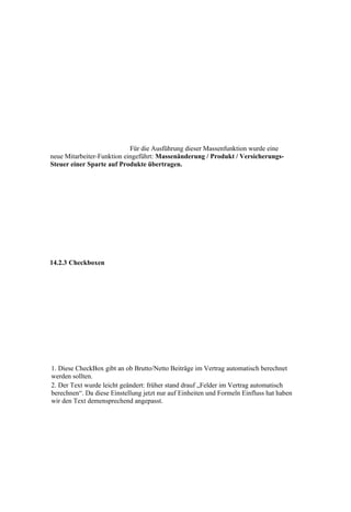 Für die Ausführung dieser Massenfunktion wurde eine
neue Mitarbeiter-Funktion eingeführt: Massenänderung / Produkt / Versicherungs-
Steuer einer Sparte auf Produkte übertragen.




14.2.3 Checkboxen




1. Diese CheckBox gibt an ob Brutto/Netto Beiträge im Vertrag automatisch berechnet
werden sollten.
2. Der Text wurde leicht geändert: früher stand drauf „Felder im Vertrag automatisch
berechnen“. Da diese Einstellung jetzt nur auf Einheiten und Formeln Einfluss hat haben
wir den Text demensprechend angepasst.
 