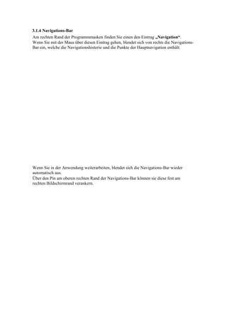 3.1.4 Navigations-Bar
Am rechten Rand der Programmmasken finden Sie einen den Eintrag „Navigation“.
Wenn Sie mit der Maus über diesen Eintrag gehen, blendet sich von rechts die Navigations-
Bar ein, welche die Navigationshistorie und die Punkte der Hauptnavigation enthält.




Wenn Sie in der Anwendung weiterarbeiten, blendet sich die Navigations-Bar wieder
automatisch aus.
Über den Pin am oberen rechten Rand der Navigations-Bar können sie diese fest am
rechten Bildschirmrand verankern.
 