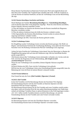 Dieser Knoten-Typ berechnet an Hand einer Formel einen Wert und vergleicht diesen mit
dem Wert einer Variablen. Der Vergleich kann zutreffen oder nicht. Trifft der Vergleich zu,
wird der Knoten als nächster bearbeitet, auf den die Verbindungs-Linie mit der Beschriftung
Ja zeigt.

14.2.8.3 Knoten hinzufügen, bearbeiten und löschen
Durch Betätigen der Schalter Berechnung hinzufügen bzw. Entscheidung hinzufügen,
wird ein Knoten oben links in das Diagramm eingefügt. Wenn Sie einen Knoten auswählen,
können folgende Aktionen ausgeführt werden:
1) Über den Selektor im Zentrum des Knotens kann der Knoten innerhalb des Diagramm-
Bereiches verschoben werden.
2) Über die äußeren Selektoren kann die Größe des Knotens verändert werden.
3) Die Eigenschaften des Knotens (Beschreibung, Formel) werden im unteren Bereich
angezeigt und können verändert werden.
4) Durch Betätigen der DEL-Taste kann der Knoten gelöscht werden.

14.2.8.4 Verbindungs-Linien
Per Drag&Drop werden Verbindungs-Linien zwischen den Knoten gezogen. Die Wahl von
Beginn- und Ziel-Knoten bestimmt die Verarbeitungs-Richtung, wenn später die Flow-Formel
berechnet wird. Die Richtung wird durch den Pfeil der Verbindungs-Linie angezeigt.

Achten Sie beim Erstellen der Verbindungs-Linien darauf, dass der Mauszeiger zu Beginn der
Drag&Drop-Bewegung nicht auf einen der Selektoren zeigt, falls der betreffende Knoten
gerade ausgewählt ist.
Alle Knoten müssen über Verbindungs-Linien miteinander verbunden sein. Ist dies nicht der
Fall, weist Sie das Programm mit der Fehlermeldung „Der Graph ist nicht
zusammenhängend“ darauf hin.
Wenn Sie eine Verbindungs-Linie auswählen, können folgende Aktionen ausgeführt
werden:
1) Durch Drücken der DEL-Taste wird die Verbindungs-Linie gelöscht.
2) Wird eine der zwei Verbindungs-Linien eines Entscheidungs-Knotens ausgewählt, kann die
Bedeutung der Linie (Ja/Nein) im unteren Bereich vertauscht werden.

14.2.8.5 Formel definieren
Eine Formel hat stets die Form {Ziel-Variable} {Operator} {Formel}

14.2.8.5.1 Ziel-Variable
In der Ziel-Variablen wird für Berechnungs-Knoten der berechnete Wert abgelegt.
Für Entscheidungs-Knoten wird die Ziel-Variable an Hand des Operators mit dem
berechneten Wert der Formel verglichen.
Für Berechnungs-Knoten können für die Ziel-Variable auch neue Variablen erstellt werden -
etwa dann, wenn ein Zwischen-Wert für eine andere Berechnung benötigt wird. Dafür kann
einfach ein beliebiger Variablen-Name in spitzen Klammern in das Feld eingetragen werden -
z.B. <x>. Selbst erstellte Variablen können sowohl bei Berechnungs- als auch bei
Entscheidungs-Knoten als Ziel-Variable und in der Formel verwendet werden.

14.2.8.5.2 Operator
Für Berechnungs-Knoten wird stets der Gleichheits-Operator verwendet.
Für Entscheidungs-Knoten kann ein beliebiger Operator verwendet werden.
 