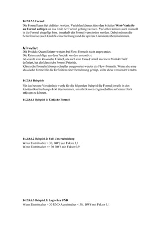 14.2.8.5.3 Formel
Die Formel kann frei definiert werden. Variablen können über den Schalter Wert-Variable
an Formel anfügen an das Ende der Formel gehängt werden. Variablen können auch manuell
in die Formel eingefügt bzw. innerhalb der Formel verschoben werden. Dabei müssen die
Schreibweise (auch Groß/Kleinschreibung) und die spitzen Klammern übereinstimmen.



Hinweise:
Die Produkt-Quantifizierer werden bei Flow-Formeln nicht angewendet.
Die Ratenzuschläge aus dem Produkt werden unterstützt.
Ist sowohl eine klassische Formel, als auch eine Flow-Formel an einem Produkt/Tarif
definiert, hat die klassische Formel Priorität.
Klassische Formeln können schneller ausgewertet werden als Flow-Formeln. Wenn also eine
klassische Formel für die Definition einer Berechnung genügt, sollte diese verwendet werden.


14.2.8.6 Beispiele
Für das bessere Verständnis wurde für die folgenden Beispiel die Formel jeweils in den
Knoten-Beschreibungs-Text übernommen, um alle Knoten-Eigenschaften auf einen Blick
erfassen zu können.

14.2.8.6.1 Beispiel 1: Einfache Formel




14.2.8.6.2 Beispiel 2: Fall-Unterscheidung
Wenn Eintrittsalter > 30, BWS mit Faktor 1,1
Wenn Eintrittsalter <= 30 BWS mit Faktor 0,9




14.2.8.6.3 Beispiel 3: Logisches UND
Wenn Eintrittsalter > 30 UND Austrittsalter < 50, BWS mit Faktor 1,1
 