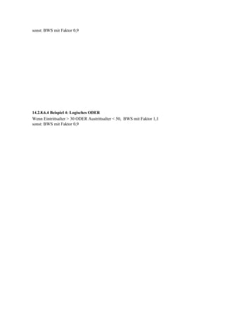 sonst: BWS mit Faktor 0,9




14.2.8.6.4 Beispiel 4: Logisches ODER
Wenn Eintrittsalter > 30 ODER Austrittsalter < 50, BWS mit Faktor 1,1
sonst: BWS mit Faktor 0,9
 