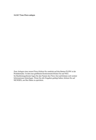 14.2.8.7 Neue Flows anlegen




Zum Anlegen eines neuen Flows klicken Sie zunächst auf den Button FLOW in der
Produktmaske. In dem nun geöffneten Kontextmenü klicken Sie auf NEU.
Im Bearbeitungsfenster legen Sie den Namen des Flows fest und können sich weitere
Informationen hinterlegen. Wenn Sie alle Eingaben getätigt haben, klicken Sie auf
SICHERN, um Ihre Daten zu speichern.
 