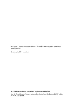 Mit einem Klick auf den Button FORMEL BEARBEITEN können Sie Ihre Formel
kreieren (siehe).

So könnte ihr Flow aussehen:




14.2.8.8 Flows auswählen, importieren, exportieren und löschen
Um die Übersicht aller Flows zu sehen, gehen Sie im Menü des Buttons FLOW auf den
Punkt AUSWÄHLEN.
 