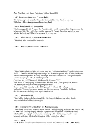 Zum Abschluss einer dieser Funktionen klicken Sie auf OK.

14.2.9 Bewertungsbasis bzw. Produkt-Teiler
Die Bewertungsbasis eines Produktes bestimmt die Einheiten für einen Vertrag.
Einheiten = Bewertungssumme/Bewertungsbasis

14.2.10 Prozente, die verteilt werden
Hier hinterlegen Sie die Prozente des Produktes, die verteilt werden sollen. Angenommen Sie
bekommen 100 € für ein Produkt, wollen aber nur 90 € an die Vermittler verteilen, dann
würden Sie in dieses Feld den Prozentsatz 90 % eingeben.

14.2.11 Provision von Gesellschaft auf Inkasso
Dieses Feld wird zurzeit nicht verwendet


14.2.12 Checkbox Stornoreserve 60 Monate




Diese Checkbox bewirkt bei Aktivierung, dass bei Verträgen mit einem Versicherungsbeginn
>= 01.01.2008 die SR-Haftung des Vertrages auf 60 Monate gesetzt wird. Wurde eine Formel
für die Berechnung der SR-Haftung hinterlegt, wird diese dann nur für Verträge mit einem
Versicherungsbeginn < 01.01.2008 angewandt.
Checkbox: ab 1.1.2008 generell 60 Monate SR-Haftung (VVG)
Kein Kreuz = Vorbelegung; es soll nicht für Verträge ab 1.1.2008 generell 60 Monate
SR-Haftung im Produkt/Vertrag eingetragen werden
Kreuz = es soll für Verträge ab 1.1.2008 generell 60 Monate SR-Haftung
im Produkt/Vertrag eingetragen werden und die eingetragene Formel (für die Dauer
der Stornoreserve-Haftung) nicht angewandt werden.

14.2.13 Ratenzuschläge
Diese Felder sind reine Informationsfelder, die Ihnen die Beitragszuschläge für die
unterschiedlichen Zahlweisen anzeigen.


14.2.14 Minimalwert/Maximalwert bei Zahlungseingang
Diese beiden Felder sind Prüfindikatoren für den Zahlungseingang. Wenn Sie z.B. anstatt 200
€ 2000 € im Zahlungseingang erfassen, sagt Ihnen das Programm, dass Sie sich einen
falschen Betrag eingegeben haben. Voraussetzung dafür ist allerdings, dass Sie einen
Minimal- und einen Maximalwert in diese Felder eingegeben haben.

14.2.15 Notiz
Das Notizfeld können Sie für Informationen zu dem Produkt nutzen (siehe 4.21.1 Notiz).
 