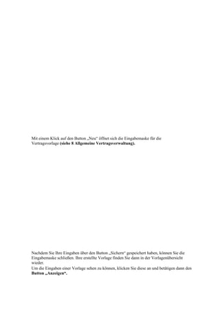 Mit einem Klick auf den Button „Neu“ öffnet sich die Eingabemaske für die
Vertragsvorlage (siehe 8 Allgemeine Vertragsverwaltung).




Nachdem Sie Ihre Eingaben über den Button „Sichern“ gespeichert haben, können Sie die
Eingabemaske schließen. Ihre erstellte Vorlage finden Sie dann in der Vorlagenübersicht
wieder.
Um die Eingaben einer Vorlage sehen zu können, klicken Sie diese an und betätigen dann den
Button „Anzeigen“.
 