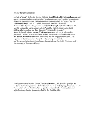 Beispiel Bewertungssumme:

Im Feld „Formel“ stellen Sie sich mit Hilfe der Variablen (rechte Seite des Fensters) und
den gewünschten Rechenoperationen die Formel zusammen. Um Variablen auszuwählen,
klicken Sie diese doppelt an. Dadurch erscheint Sie automatisch im Formel-Feld. Die
Rechenoperationen (+, -, *, / ) geben Sie manuell über Ihre Tastatur ein.
Die Formel für die Bewertungssumme lautet Netto-Beitrag*Laufzeit*Zahlweise, d.h.,
dass Sie sich aus der Variablenauswahl die Variablen Netto-Beitrag, Laufzeit und
Zahlweise heraussuchen und diese dann mit * voneinander „trennen“.
Wenn Sie danach auf den Button „Variablen ermitteln“ klicken, erscheinen Ihre
gewählten Variablen in dem freien Feld, wo Sie ihnen dann Werte zuweisen können.
Der Button „Formel testen“ testet Ihre Formel mit den eingegebenen Werten. Als
Ergebnis erscheint in unserem Beispiel die Bewertungssumme in €.
Auf der rechten Seite finden Sie außerdem Quantifizierer, für die Sie Minimum- und
Maximumwerte hinterlegen können.




Zum Speichern Ihrer Formel klicken Sie auf den Button „Ok“. Dadurch gelangen Sie
wieder in die Tarifeingabemaske. Haben Sie dort alle Formeln festgelegt, klicken Sie auf den
Button „Sichern“, um Ihre Eingaben zu speichern. Wenn Sie die Tarifeingabemaske
schließen, sehen Sie den festgelegten Tarif in der Tarifübersicht.
 