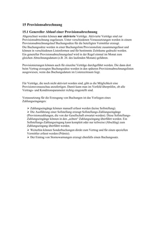 15 Provisionsabrechnung
15.1 Genereller Ablauf einer Provisionsabrechnung
Abgerechnet werden können nur aktivierte Verträge. Aktivierte Verträge sind zur
Provisionsabrechnung zugelassen. Unter verschiedenen Voraussetzungen werden in einem
Provisionsabrechnungslauf Buchungssätze für die beteiligten Vermittler erzeugt.
Die Buchungssätze werden in einer Buchungsliste/Provisionsliste zusammengefasst und
können in verschiedenen Listenformen und für bestimmte Zeiträume gedruckt werden.
Ein genereller Provisionsabrechnungslauf wird in der Regel einmal im Monat zum
gleichen Abrechnungsdatum (z.B. 26. des laufenden Monats) gefahren.

Provisionierungen können auch für einzelne Verträge durchgeführt werden. Die dann dort
beim Vertrag erzeugten Buchungssätze werden in den späteren Provisionsabrechnungslisten
ausgewiesen, wenn das Buchungsdatum im Listenzeitraum liegt.


Für Verträge, die noch nicht aktiviert worden sind, gibt es die Möglichkeit eine
Provisionsvorausschau anzufertigen. Damit kann man im Vorfeld überprüfen, ob alle
Vertrags- und Konditionsparameter richtig eingestellt sind.

Voraussetzung für die Erzeugung von Buchungen ist das Vorliegen eines
Zahlungseinganges:

    Zahlungseingänge können manuell erfasst werden (keine Sollstellung).
    Die Ausführung einer Sollstellung erzeugt Sollstellungs-Zahlungseingänge
   (Provisionszahlungen, die von der Gesellschaft erwartet werden). Diese Sollstellungs-
   Zahlungseingänge können in den „echten“ Zahlungseingang überführt werden. Ein
   Sollstellungs-Zahlungseingang kann komplett oder nur teilweise (Abschlag) zum
   Zahlungseingang überführt werden.
    Weiterhin können Sonderbuchungen direkt zum Vertrag und für einen speziellen
   Vermittler erfasst werden (Prämie).
    Der Eintrag von Stornowarnungen erzeugt ebenfalls einen Buchungssatz.
 