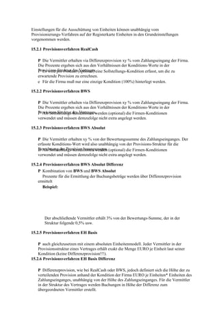 Einstellungen für die Ausschüttung von Einheiten können unabhängig vom
Provisionierungs-Verfahren auf der Registerkarte Einheiten in den Grundeinstellungen
vorgenommen werden.

15.2.1 Provisionsverfahren RealCash

   P Die Vermittler erhalten via Differenzprovision xy % vom Zahlungseingang der Firma.
   Die Prozente ergeben sich aus den Verhältnissen der Konditions-Werte in der
   Provisions-Struktur des(optional) eine Sollstellungs-Kondition erfasst, um die zu
   P Es wird pro Produkt Vertrages.
   erwartende Provision zu errechnen.
   e Für die Firma muß nur eine einzige Kondition (100%) hinterlegt werden.

15.2.2 Provisionsverfahren BWS

   P Die Vermittler erhalten via Differenzprovision xy % vom Zahlungseingang der Firma.
   Die Prozente ergeben sich aus den Verhältnissen der Konditions-Werte in der
   Provisions-Struktur des Vertrages.
   P Als Sollstellungs-Konditionen werden (optional) die Firmen-Konditionen
   verwendet und müssen demzufolge nicht extra angelegt werden.

15.2.3 Provisionsverfahren BWS Absolut

   P Die Vermittler erhalten xy % von der Bewertungssumme des Zahlungseinganges. Der
   erfasste Konditions-Wert wird also unabhängig von der Provisions-Struktur für die
   Berechnung der Provision herangezogen. (optional) die Firmen-Konditionen
   B Als Sollstellungs-Konditionen werden
   verwendet und müssen demzufolge nicht extra angelegt werden.

15.2.4 Provisionsverfahren BWS Absolut Differenz
   P Kombination von BWS und BWS Absolut
     Prozente für die Ermittlung der Buchungsbeträge werden über Differenzprovision
   ermittelt
     Beispiel:




       Der abschließende Vermittler erhält 3% von der Bewertungs-Summe, der in der
       Struktur folgende 0,5% usw.

15.2.5 Provisionsverfahren EH Basis

    P auch gleichzusetzen mit einem absoluten Einheitenmodell. Jeder Vermittler in der
    Provisionsstruktur eines Vertrages erhält exakt die Menge EURO je Einheit laut seiner
    Kondition (keine Differenzprovision!!!).
15.2.6 Provisionsverfahren EH Basis Differenz

   P Differenzprovision, wie bei RealCash oder BWS, jedoch definiert sich die Höhe der zu
   verteilenden Provision anhand der Kondition der Firma EURO je Einheiten* Einheiten des
   Zahlungseinganges, unabhängig von der Höhe des Zahlungseinganges. Für die Vermittler
   in der Struktur des Vertrages werden Buchungen in Höhe der Differenz zum
   übergeordneten Vermittler erstellt.
 