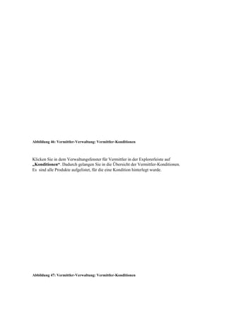 Abbildung 46: Vermittler-Verwaltung: Vermittler-Konditionen



Klicken Sie in dem Verwaltungsfenster für Vermittler in der Explorerleiste auf
„Konditionen“. Dadurch gelangen Sie in die Übersicht der Vermittler-Konditionen.
Es sind alle Produkte aufgelistet, für die eine Kondition hinterlegt wurde.




Abbildung 47: Vermittler-Verwaltung: Vermittler-Konditionen
 