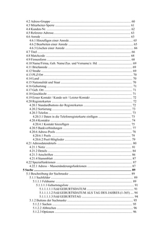 4.2 Adress-Gruppe ..................................................................................................... 60
   4.3 Mitarbeiter-Sperre ............................................................................................... 61
   4.4 Kunden-Nr. .......................................................................................................... 62
   4.5 Referenz-Adresse................................................................................................. 63
   4.6 Anrede ................................................................................................................. 63
      4.6.1 Hinzufügen einer Anrede................................................................................. 65
      4.6.2 Bearbeiten einer Anrede .................................................................................. 65
      4.6.3 Löschen einer Anrede ...................................................................................... 66
   4.7 Titel ...................................................................................................................... 66
   4.8 Matchcode ........................................................................................................... 68
   4.9 Firmenform .......................................................................................................... 68
   4.10 Name/Firma, Geb. Name/Zus. und Vorname/z. Hd. ........................................... 69
   4.11 Briefanrede .......................................................................................................... 69
   4.12 Straße ................................................................................................................... 69
   4.13 PLZ/Ort ................................................................................................................ 70
   4.14 Land ..................................................................................................................... 70
   4.15 Nationalität und Staat .......................................................................................... 70
   4.16 Geburtstag ............................................................................................................ 71
   4.17 Geb. Ort ............................................................................................................... 71
   4.18 Geschlecht ........................................................................................................... 71
   4.19 Erster Kontakt / Kunde seit / Letzter Kontakt ..................................................... 72
   4.20 Registerkarten ...................................................................................................... 72
      4.20.1 Standardbuttons der Registerkarten ............................................................. 72
      4.20.2 Sortierung .................................................................................................... 73
      4.20.3 Telefon ......................................................................................................... 73
         4.20.3.1 Daten in die Telefonregisterkarte einfügen ......................................... 73
      4.20.4 Kontakte ...................................................................................................... 74
         4.20.4.1 Kontakt hinzufügen ............................................................................. 75
      4.20.5 Bankverbindungen ....................................................................................... 77
      4.20.6 Adress-Pools ................................................................................................ 78
         4.20.6.1 Pools .................................................................................................... 79
         4.20.6.2 Pool-Mitglieder .................................................................................... 79
   4.21 Adressdatendetails ............................................................................................... 80
      4.21.1 Notiz ............................................................................................................ 81
      4.21.2 Details .......................................................................................................... 84
      4.21.3 Anschriften .................................................................................................. 86
      4.21.4 Stammblatt ................................................................................................... 87
   4.22 Spezialfunktionen ................................................................................................ 87
      4.22.1 Adress – Massenänderungsfunktionen ........................................................ 87
5 Suche ........................................................................................................................... 89
   5.1 Beschreibung der Suchmaske .............................................................................. 89
      5.1.1 Suchfelder ........................................................................................................ 89
         5.1.1.1 Feldname ................................................................................................. 89
            5.1.1.1.1 Geburtstagsliste .................................................................................. 91
               5.1.1.1.1.1 Feld GEBURTSDATUM ........................................................... 91
               5.1.1.1.1.2 Feld GEBURTSDATUM ALS TAG DES JAHRES (1-365) .... 94
               5.1.1.1.1.3 Feld GEBURTSTAG .................................................................. 94
      5.1.2 Buttons der Suchmaske ................................................................................... 95
         5.1.2.1 Suchen ..................................................................................................... 95
         5.1.2.2 Abbrechen ................................................................................................ 96
         5.1.2.3 Optionen .................................................................................................. 96
 