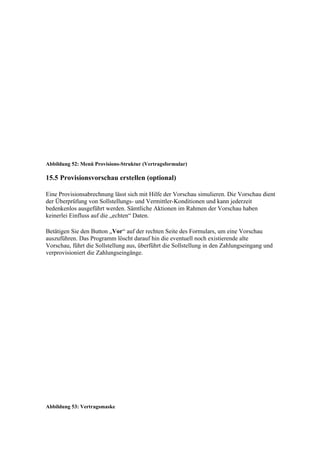 Abbildung 52: Menü Provisions-Struktur (Vertragsformular)

15.5 Provisionsvorschau erstellen (optional)

Eine Provisionsabrechnung lässt sich mit Hilfe der Vorschau simulieren. Die Vorschau dient
der Überprüfung von Sollstellungs- und Vermittler-Konditionen und kann jederzeit
bedenkenlos ausgeführt werden. Sämtliche Aktionen im Rahmen der Vorschau haben
keinerlei Einfluss auf die „echten“ Daten.

Betätigen Sie den Button „Vor“ auf der rechten Seite des Formulars, um eine Vorschau
auszuführen. Das Programm löscht darauf hin die eventuell noch existierende alte
Vorschau, führt die Sollstellung aus, überführt die Sollstellung in den Zahlungseingang und
verprovisioniert die Zahlungseingänge.




Abbildung 53: Vertragsmaske
 