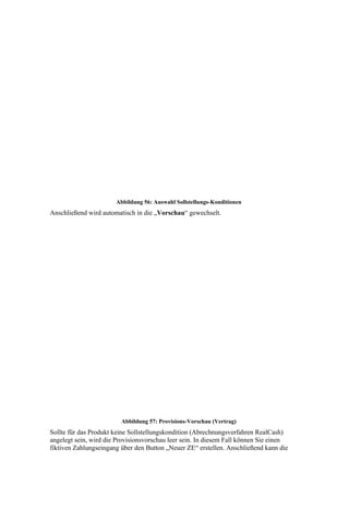Abbildung 56: Auswahl Sollstellungs-Konditionen
Anschließend wird automatisch in die „Vorschau“ gewechselt.




                         Abbildung 57: Provisions-Vorschau (Vertrag)
Sollte für das Produkt keine Sollstellungskondition (Abrechnungsverfahren RealCash)
angelegt sein, wird die Provisionsvorschau leer sein. In diesem Fall können Sie einen
fiktiven Zahlungseingang über den Button „Neuer ZE“ erstellen. Anschließend kann die
 