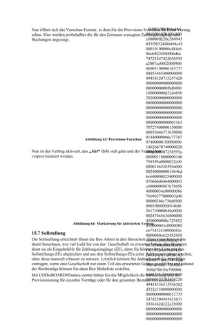 ffd8ffe000104a464
Nun öffnet sich das Vorschau-Fenster, in dem Sie die Provisions-Vorschau für Ihren Vertrag
                                                                     9460001020100c800
sehen. Hier werden probehalber die für den Zeitraum erzeugten Zahlungseingänge und
Buchungen angezeigt.                                                 c80000ffe20c584943
                                                                     435f50524f46494c45
                                                                     00010100000c484c6
                                                                     96e6f021000006d6e
                                                                     74725247422058595
                                                                     a2007ce0002000900
                                                                     06003100006163737
                                                                     04d53465400000000
                                                                     49454320735247420
                                                                     00000000000000000
                                                                     0000000000f6d6000
                                                                     100000000d32d4850
                                                                     20200000000000000
                                                                     00000000000000000
                                                                     00000000000000000
                                                                     00000000000000000
                                                                     00000000000000000
                                                                     00000000000001163
                                                                     70727400000150000
                                                                     00033646573630000
                                Abbildung 63: Provisions-Vorschau
                                                                     01840000006c77747
                                                                     074000001f0000000
                                                                     14626b70740000020
Nun ist der Vertrag aktiviert, das „Akt“ färbt sich grün und der Vertrag kann
                                                                     4000000147258595a
verprovisioniert werden.                                             00000218000000146
                                                                     758595a0000022c00
                                                                     0000146258595a000
                                                                     0024000000014646d
                                                                     6e640000025400000
                                                                     070646d6464000002
                                                                     c4000000887675656
                                                                     40000034c00000086
                                                                     76696577000003d40
                                                                     00000246c756d6900
                                                                     0003f8000000146d6
                                                                     561730000040c0000
                                                                     00247465636800000
                                                                     4300000000c725452
                         Abbildung 64: Markierung für aktivierten Vertrag
                                                                     430000043c0000080
                                                                     c675452430000043c
15.7 Sollstellung                                                    0000080c625452430
Die Sollstellung erleichtert Ihnen die Ihre Arbeit in drei Bereichen:000043c0000080c74
                                                                      Zum einen können Sie
damit berechnen, wie viel Geld Sie von der Gesellschaft zu erwarten haben. Des Weiteren
                                                                     65787400000000436
dient sie als Eingabehilfe für Zahlungseingänge (ZE), denn Sie können ihre Liste mit den
                                                                     f7079726967687420
Sollstellungs-ZEs abgleichen und aus den Sollstellungs-ZEs echte Zahlungseingänge machen,
                                                                     28632920313939382
ohne diese manuell erfassen zu müssen. Letztlich können Sie dadurch auch die Abschläge
                                                                     04865776c6574742d
eintragen, wenn eine Gesellschaft nur einen Teil des erwarteten Geldes gezahlt hat und anhand
                                                                     5061636b617264204
der Restbeträge können Sie dann Ihre Mahnliste erstellen.            36f6d70616e790000
Mit CODieBOARD#finance-center haben Sie die Möglichkeit die 64657363000000000
                                                                     Sollstellung und die
                                                                     00000127352474220
Provisionierung für einzelne Verträge oder für den gesamten Bestand vorzunehmen.
                                                                     49454336313936362
                                                                     d322e310000000000
                                                                     00000000000012735
                                                                     24742204945433631
                                                                     3936362d322e31000
                                                                     00000000000000000
                                                                     00000000000000000
                                                                     00000000000000000
 