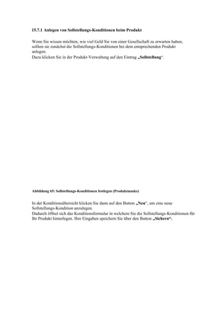 15.7.1 Anlegen von Sollstellungs-Konditionen beim Produkt

Wenn Sie wissen möchten, wie viel Geld Sie von einer Gesellschaft zu erwarten haben,
sollten sie zunächst die Sollstellungs-Konditionen bei dem entsprechenden Produkt
anlegen.
Dazu klicken Sie in der Produkt-Verwaltung auf den Eintrag „Sollstellung“.




Abbildung 65: Sollstellungs-Konditionen festlegen (Produktmaske)


In der Konditionsübersicht klicken Sie dann auf den Button „Neu“, um eine neue
Sollstellungs-Kondition anzulegen.
Dadurch öffnet sich das Konditionsformular in welchem Sie die Sollstellungs-Konditionen für
Ihr Produkt hinterlegen. Ihre Eingaben speichern Sie über den Button „Sichern“.
 