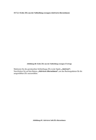 15.7.2.1 Echte ZEs aus der Sollstellung erzeugen (Aktivierte übernehmen)




                Abbildung 68: Echte ZEs aus der Sollstellung erzeugen (Vertrag)


Markieren Sie die gewünschten Sollstellungs-ZEs in der Spalte „Aktiviert“.
Nun klicken Sie auf den Button „Aktivierte übernehmen“, um das Buchungsdatum für die
ausgewählten ZEs auszuwählen.




                        Abbildung 69: Aktivierte Soll-ZEs übernehmen
 