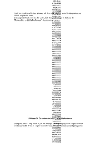 ffd8ffe00
                                                   0104a4649
                                                   460001020
                                                   100c800c8
                                                   0000ffe20c
                                                   584943435
Auch hier bestätigen Sie Ihre Auswahl mit dem „Ok“-Button, wenn Sie das gewünschte
                                                   f50524f464
Datum ausgewählt haben.
                                                   94c450001
Der ausgewählte ZE wird aus der Liste „Soll-ZEs“0100000c4 in die Liste des
                                                    entfernt und
Menüpunktes „Ist-ZEs/Buchungen“ übernommen.        84c696e6f
                                                   021000006
                                                   d6e747252
                                                   474220585
                                                   95a2007ce
                                                   000200090
                                                   006003100
                                                   006163737
                                                   04d534654
                                                   000000004
                                                   945432073
                                                   524742000
                                                   000000000
                                                   000000000
                                                   0000000f6
                                                   d60001000
                                                   00000d32d
                                                   485020200
                                                   000000000
                                                   000000000
                                                   000000000
                                                   000000000
                                                   000000000
                                                   000000000
                                                   000000000
                                                   000000000
                                                   000000000
                                                   000000000
                                                   000116370
                                                   727400000
                                                   150000000
                                                   336465736
                                                   300000184
                                                   0000006c7
                                                   774707400
                                                   0001f0000
                                                   00014626b
                                                   707400000
                                                   204000000
                                                   147258595
                                                   a00000218
                                                   000000146
                                                   758595a00
                                                   00022c000
                                                   000146258
                  Abbildung 70: Übernahme der Soll-ZEs in Ist-ZEs/Buchungen
                                                   595a00000
                                                   240000000
Die Spalte „Prov.“ zeigt Ihnen an, ob der erzeugte 14646d6e6
                                                   Zahlungseingang schon verprovisioniert
wurde oder nicht. Wenn er verprovisioniert wurde,400000254
                                                    wird ein Haken in dieser Spalte gesetzt.
                                                   000000706
                                                   46d646400
                                                   0002c4000
                                                   000887675
                                                   656400000
                                                   34c000000
                                                   867669657
 