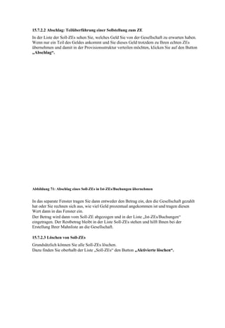 15.7.2.2 Abschlag: Teilüberführung einer Sollstellung zum ZE
In der Liste der Soll-ZEs sehen Sie, welches Geld Sie von der Gesellschaft zu erwarten haben.
Wenn nur ein Teil des Geldes ankommt und Sie dieses Geld trotzdem zu Ihren echten ZEs
übernehmen und damit in der Provisionsstruktur verteilen möchten, klicken Sie auf den Button
„Abschlag“.




Abbildung 71: Abschlag eines Soll-ZEs in Ist-ZEs/Buchungen übernehmen


In das separate Fenster tragen Sie dann entweder den Betrag ein, den die Gesellschaft gezahlt
hat oder Sie rechnen sich aus, wie viel Geld prozentual angekommen ist und tragen diesen
Wert dann in das Fenster ein.
Der Betrag wird dann vom Soll-ZE abgezogen und in der Liste „Ist-ZEs/Buchungen“
eingetragen. Der Restbetrag bleibt in der Liste Soll-ZEs stehen und hilft Ihnen bei der
Erstellung Ihrer Mahnliste an die Gesellschaft.

15.7.2.3 Löschen von Soll-ZEs
Grundsätzlich können Sie alle Soll-ZEs löschen.
Dazu finden Sie oberhalb der Liste „Soll-ZEs“ den Button „Aktivierte löschen“.
 