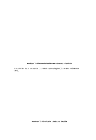 Abbildung 72: Löschen von Soll-ZEs (Vertragsmaske > Soll-ZEs)


Markieren Sie die zu löschenden ZEs, indem Sie in der Spalte „Aktiviert“ einen Haken
setzen.




                       Abbildung 73: Hinweis beim Löschen von Soll-ZEs
 