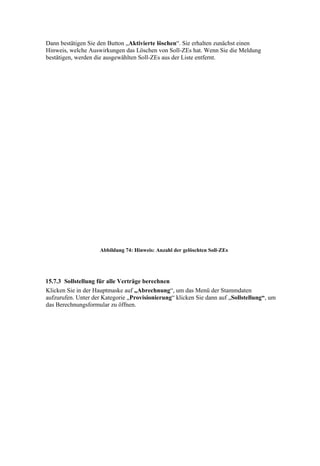 Dann bestätigen Sie den Button „Aktivierte löschen“. Sie erhalten zunächst einen
Hinweis, welche Auswirkungen das Löschen von Soll-ZEs hat. Wenn Sie die Meldung
bestätigen, werden die ausgewählten Soll-ZEs aus der Liste entfernt.




                     Abbildung 74: Hinweis: Anzahl der gelöschten Soll-ZEs




15.7.3 Sollstellung für alle Verträge berechnen
Klicken Sie in der Hauptmaske auf „Abrechnung“, um das Menü der Stammdaten
aufzurufen. Unter der Kategorie „Provisionierung“ klicken Sie dann auf „Sollstellung“, um
das Berechnungsformular zu öffnen.
 