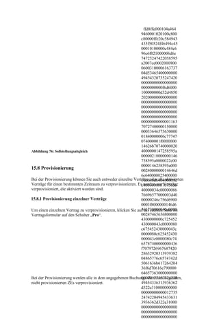 ffd8ffe000104a464
                                                               9460001020100c800
                                                               c80000ffe20c584943
                                                               435f50524f46494c45
                                                               00010100000c484c6
                                                               96e6f021000006d6e
                                                               74725247422058595
                                                               a2007ce0002000900
                                                               06003100006163737
                                                               04d53465400000000
                                                               49454320735247420
                                                               00000000000000000
                                                               0000000000f6d6000
                                                               100000000d32d4850
                                                               20200000000000000
                                                               00000000000000000
                                                               00000000000000000
                                                               00000000000000000
                                                               00000000000000000
                                                               00000000000001163
                                                               70727400000150000
                                                               00033646573630000
                                                               01840000006c77747
                                                               074000001f0000000
                                                               14626b70740000020
Abbildung 76: Sollstellungsabgleich                            4000000147258595a
                                                               00000218000000146
                                                               758595a0000022c00
                                                               0000146258595a000
15.8 Provisionierung                                           0024000000014646d
                                                               6e640000025400000
Bei der Provisionierung können Sie auch entweder einzelne Verträge oder alle aktivierten
                                                               070646d6464000002
Verträge für einen bestimmten Zeitraum zu verprovisionieren. Esc4000000887675656
                                                                werden nur Verträge
verprovisioniert, die aktiviert worden sind.                   40000034c00000086
                                                               76696577000003d40
15.8.1 Provisionierung einzelner Verträge                      00000246c756d6900
                                                               0003f8000000146d6
                                                               561730000040c0000
Um einen einzelnen Vertrag zu verprovisionieren, klicken Sie auf der rechten Seite im
Vertragsformular auf den Schalter „Pro“.                       00247465636800000
                                                               4300000000c725452
                                                               430000043c0000080
                                                               c675452430000043c
                                                               0000080c625452430
                                                               000043c0000080c74
                                                               65787400000000436
                                                               f7079726967687420
                                                               28632920313939382
                                                               04865776c6574742d
                                                               5061636b617264204
                                                               36f6d70616e790000
                                                               64657363000000000
                                                               00000127352474220
Bei der Provisionierung werden alle in dem angegebenen Buchungs-Zeitraum liegenden,
nicht provisionierten ZEs verprovisioniert.                    49454336313936362
                                                               d322e310000000000
                                                               00000000000012735
                                                               24742204945433631
                                                               3936362d322e31000
                                                               00000000000000000
                                                               00000000000000000
                                                               00000000000000000
 