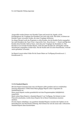 Es wird folgender Dialog angezeigt:




Ausgewählt werden können zwei Kontakt-Typen und jeweils die Angabe, ob die
Kontaktadresse der Vorgänger des Kontaktes sein muss oder nicht. Das heißt, es können nur
Kontakt-Typen verwendet werden, die einen Vorgänger definieren.
Im obigen Beispiel sucht das Programm zu allen Kunden, die die Kunden-Suche ausgegeben
hat, nach Kontakten des Typs Firma+Angestellter bzw. Steuerberater <- Kunde und fügt dem
Kunden diese Kontakt-Adresse hinzu, wenn diese der Vorgänger des Kontaktes ist. Das
Resultat ist ein normaler Kunden-Report, wobei für jeden Kunden der Arbeitgeber und der
Steuerberater ausgegeben werden kann. Hat der Kunde mehr als einen Steuerberater, wird der
zuerst gefundene verwendet.

Im Report-Layout stehen Felder für die Zusatz-Daten zur Verfügung (Kontaktzusatz 1,
Kontaktzusatz 2):




3.1.5.6 Standard-Reports
Mit dem Report Generator kann man sich Reports selbst gestalten und zur wiederholten
Nutzung abspeichern. CODie bietet Ihnen gängige Reports schon vorgestaltet als
Standardreports an.
Diese neuen Reports werden grundsätzlich mit dem Programmupdate (halbjährlich)
ausgeliefert.
Damit stehen Ihnen Reports („Standard-Reports“) zur Verfügung. Sie können in einer
Übersicht entscheiden, welche dieser Reports Sie in Ihrem Unternehmen einsetzen
möchten.
Für den Import zukünftiger, neu gestalteter Standard Reports zwischen den Updates ist ein
Internetbereich zum Download in Planung. Dort können Sie sich die neuen oder verbesserten
Standard Reports dann herunterladen.
 
