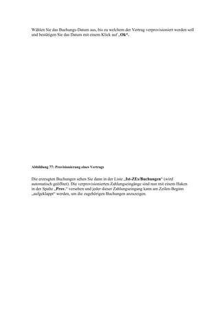 Wählen Sie das Buchungs-Datum aus, bis zu welchem der Vertrag verprovisioniert werden soll
und bestätigen Sie das Datum mit einem Klick auf „Ok“.




Abbildung 77: Provisionierung eines Vertrags


Die erzeugten Buchungen sehen Sie dann in der Liste „Ist-ZEs/Buchungen“ (wird
automatisch geöffnet). Die verprovisionierten Zahlungseingänge sind nun mit einem Haken
in der Spalte „Prov.“ versehen und jeder dieser Zahlungseingang kann am Zeilen-Beginn
„aufgeklappt“ werden, um die zugehörigen Buchungen anzuzeigen.
 