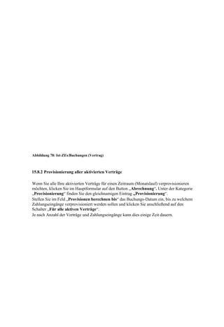 Abbildung 78: Ist-ZEs/Buchungen (Vertrag)



15.8.2 Provisionierung aller aktivierten Verträge

Wenn Sie alle Ihre aktivierten Verträge für einen Zeitraum (Monatslauf) verprovisionieren
möchten, klicken Sie im Hauptformular auf den Button „Abrechnung“. Unter der Kategorie
„Provisionierung“ finden Sie den gleichnamigen Eintrag „Provisionierung“.
Stellen Sie im Feld „Provisionen berechnen bis“ das Buchungs-Datum ein, bis zu welchem
Zahlungseingänge verprovisioniert werden sollen und klicken Sie anschließend auf den
Schalter „Für alle aktiven Verträge“.
Je nach Anzahl der Verträge und Zahlungseingänge kann dies einige Zeit dauern.
 