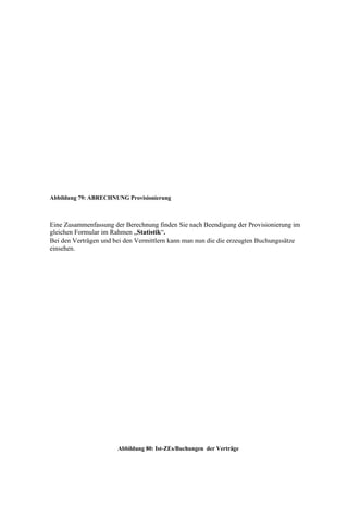 Abbildung 79: ABRECHNUNG Provisionierung



Eine Zusammenfassung der Berechnung finden Sie nach Beendigung der Provisionierung im
gleichen Formular im Rahmen „Statistik“.
Bei den Verträgen und bei den Vermittlern kann man nun die die erzeugten Buchungssätze
einsehen.




                       Abbildung 80: Ist-ZEs/Buchungen der Verträge
 