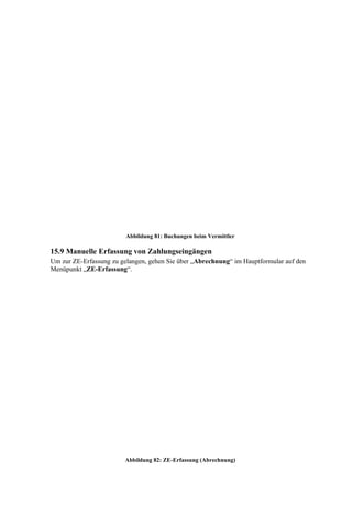 Abbildung 81: Buchungen beim Vermittler

15.9 Manuelle Erfassung von Zahlungseingängen
Um zur ZE-Erfassung zu gelangen, gehen Sie über „Abrechnung“ im Hauptformular auf den
Menüpunkt „ZE-Erfassung“.




                        Abbildung 82: ZE-Erfassung (Abrechnung)
 