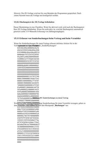 Hinweis: Die ZE-Vorlage wird nur bis zum Beenden des Programmes gespeichert. Nach
einem Neustart muss die Vorlage neu konfiguriert werden.


15.10.2 Buchungstext der ZE-Vorlage beibehalten

Dieser Menüeintrag ist eine Checkbox. Wenn Sie aktiviert wird, wird auch der Buchungstext
Ihrer ZE-Vorlage beibehalten. Wenn Sie nicht aktiv ist, wird der Buchungstext automatisch
generiert (siehe 15.9 Manuelle Erfassung von Zahlungseingängen).


15.11 Erfassen von Sonderbuchungen beim Vertrag und beim Vermittler

Wenn Sie Sonderbuchungen für einen Vertrag erfassen möchten, klicken Sie in der
Vertragsmaske auf den Menüpunkt „Sonderbuchungen“.
     ffd8ffe000104a4649460001
    020100c800c80000ffe20c58
    4943435f50524f46494c4500
    010100000c484c696e6f0210
    00006d6e747252474220585
    95a2007ce00020009000600
    310000616373704d5346540
    00000004945432073524742
    00000000000000000000000
    00000f6d6000100000000d3
    2d485020200000000000000
    00000000000000000000000
    00000000000000000000000
    00000000000000000000000
    00000000000011637072740
    00001500000003364657363
    000001840000006c7774707
    4000001f000000014626b70
    74000002040000001472585
    95a00000218000000146758
    595a0000022c00000014625
    8595a000002400000001464
    6d6e6400000254000000706
    46d6464000002c400000088
    767565640000034c0000008 85: Sonderbuchungen zu einem Vertrag
                       Abbildung
    676696577000003d4000000
    246c756d69000003f8000000
Wollen Sie eine vertragsunabhängige Sonderbuchung für einen Vermittler erzeugen, gehen zu
dem146d6561730000040c00000
     Vermittler und wählen Sie dort den Menüpunkt „Buchungen“ aus.
    02474656368000004300000
    000c725452430000043c000
    0080c675452430000043c00
    00080c625452430000043c0
    000080c7465787400000000
    436f7079726967687420286
    3292031393938204865776c
    6574742d5061636b6172642
    0436f6d70616e79000064657
    36300000000000000127352
    47422049454336313936362
    d322e310000000000000000
    00000012735247422049454
    336313936362d322e310000
    00000000000000000000000
    00000000000000000000000
    0000
 