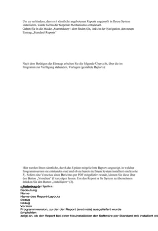 Um zu verhindern, dass sich sämtliche angebotenen Reports ungewollt in Ihrem System
 installieren, wurde hierzu der folgende Mechanismus entwickelt.
 Gehen Sie in die Maske „Stammdaten“, dort finden Sie, links in der Navigation, den neuen
 Eintrag „Standard-Reports“




 Nach dem Betätigen des Eintrags erhalten Sie die folgende Übersicht, über die im
 Programm zur Verfügung stehenden, Vorlagen (gestaltete Reports):




 Hier werden Ihnen sämtliche, durch das Update mitgelieferte Reports angezeigt, in welcher
 Programmversion sie entstanden sind und ob sie bereits in Ihrem System installiert sind (siehe
 3). Sofern eine Vorschau eines Berichtes per PDF mitgeliefert wurde, können Sie diese über
 den Button „Vorschau“ (1) anzeigen lassen. Um den Report in Ihr System zu übernehmen
 drücken Sie den Button „Installieren“ (2).
Spaltenname Spalten:
 Bedeutung der
Bedeutung
Name
Name des Report-Layouts
Bezug
Bezug
Version
Programmversion, zu der der Report (erstmals) ausgeliefert wurde
Empfohlen
zeigt an, ob der Report bei einer Neuinstallation der Software per Standard mit installiert wir
 