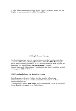 Es öffnet sich ein neues Formular, in dem Sie Ihre Eingaben vornehmen können. Um Ihre
Eingaben zu speichern, klicken Sie auf den Button „Sichern“.




                             Abbildung 88: Formular Buchungen


Eine Sonderbuchung kann auch eine manuelle Stornoreserve-Ein/Auszahlung sein. Dazu
klicken Sie auf den Button „Buchungs-Funktionen / Manuelle SR-Ein/Auszahlung“.
Wieder öffnet sich ein Eingabeformular, in das Sie die entsprechenden Werte eingeben. Die
Buchungsart wird automatisch auf „SR-Ein/Auszahlung“ festgelegt.
Hinweis: Manuelle SR-Zahlungen beim Vermittler sind i.allg. nicht zu empfehlen, da sie die
Vertrags-genaue SR-Statistik stören.


15.12 Schnelles Erfassen von Kontobewegungen

Die im Folgenden beschriebene Funktion dient dem schnellen Erfassen vieler
Kontobewegungen – z.B. dann, wenn für eine Anzahl von Vermittlern ein Bonus
ausgeschüttet werden soll.
Gehen Sie über den Button „Abrechnung“ in der Hauptmaske und klicken Sie dann auf den
Eintrag „Kontobew. erzeugen“ in der Explorer-Leiste.
 