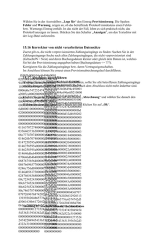 Wählen Sie in der Auswahlbox „Logs für“ den Eintrag Provisionierung. Die Spalten
   Fehler und Warnung, zeigen an, ob das betreffende Protokoll mindestens einen Fehler-
   bzw. Warnungs-Eintrag enthält. Ist das nicht der Fall, lohnt es sich praktisch nicht, das
   Protokoll anzeigen zu lassen. Drücken Sie den Schalter „Anzeigen“, um den Texteditor mit
   der Log-Datei aufzurufen.


   15.16 Korrektur von nicht verarbeiteten Datensätze
   Zuerst gilt es, die nicht verprovisionierten Zahlungseingänge zu finden: Suchen Sie in der
   Zahlungseingangs-Suche nach allen Zahlungseingängen, die nicht verprovisioniert sind
   (GebuchtJN = Nein) und deren Buchungsdatum kleiner oder gleich dem Datum ist, welches
   Sie bei der Provisionierung angegeben haben (Buchungsdatum <= ???).
   Korrigieren Sie die Zahlungseingänge bzw. deren Vertragseigenschaften.
   Im Anschluss können Sie erneut einen Provisionsabrechnungslauf durchführen.
 ffd8ffe000104a4649460001
   15.17 Abschluss durchführen
020100c800c80000ffe20c584
                      ffd8ffe000104a4649460001
   Wichtig: Bevor Sie einen Abschluss durchführen, sollte Sie alle betroffenen Zahlungseingänge
943435f50524f46494c45000
                    020100c800c80000ffe20c584
10100000c484c696e6f02100 prüfen, weil diese nach dem Abschluss nicht mehr änderbar sind.
   und Buchungen eingehend
                    943435f50524f46494c450001
0006d6e74725247422058595
                    0100000c484c696e6f0210000
a2007ce00020009000600310
                    06d6e74725247422058595a2
   Klicken Sie in der Hauptmaske auf den Button „Abrechnung“ und wählen Sie danach den
000616373704d53465400000
                    007ce0002000900060031000
   Eintrag „Abschluss“ aus.
000494543207352474200000
   Wählen Sie dann 0616373704d5346540000000 klicken Sie auf „Ok“.
                    das Abschluss-Datum aus und
00000000000000000000000f
                    049454320735247420000000
6d6000100000000d32d48502
                    000000000000000000000f6d
020000000000000000000000
                    6000100000000d32d4850202
000000000000000000000000
                    000000000000000000000000
000000000000000000000000
                    000000000000000000000000
000000000000000000000000
                    000000000000000000000000
011637072740000015000000
                    000000000000000000000001
033646573630000018400000
                    163707274000001500000003
06c77747074000001f000000
                    364657363000001840000006
014626b70740000020400000
                    c77747074000001f00000001
0147258595a0000021800000
                    4626b7074000002040000001
                    47258595a000002180000001
0146758595a0000022c00000
                    46758595a0000022c0000001
0146258595a0000024000000
                    46258595a000002400000001
014646d6e640000025400000
                    4646d6e64000002540000007
070646d6464000002c400000
                    0646d6464000002c40000008
088767565640000034c00000
                    8767565640000034c0000008
08676696577000003d400000
                    676696577000003d40000002
0246c756d69000003f800000
                    46c756d69000003f80000001
0146d6561730000040c00000
                    46d6561730000040c0000002
024746563680000043000000
                    474656368000004300000000
00c725452430000043c00000
                    c725452430000043c0000080
80c675452430000043c00000
                    c675452430000043c0000080
80c625452430000043c00000
                    c625452430000043c0000080
80c7465787400000000436f7
                    c7465787400000000436f707
079726967687420286329203
                    972696768742028632920313
1393938204865776c6574742
                    93938204865776c6574742d5
d5061636b61726420436f6d7
                    061636b61726420436f6d706
0616e7900006465736300000
   Abbildung 91: Abschluss: Auswahl Abschluss-Datum
                    16e790000646573630000000
000000000127352474220494
                    000000012735247422049454
54336313936362d322e31000
                    336313936362d322e3100000
000000000000000000012735
                    000000000000000001273524
247422049454336313936362
                    7422049454336313936362d3
d322e3100000000000000000
                    22e310000000000000000000
000000000000000000000000
                    000000000000000000000000
0000000000000       00000000000
 