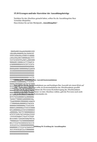 15.18 Erzeugen und/oder Korrektur der Auszahlungsbeträge

     Nachdem Sie den Abschluss gemacht haben, sollten Sie die Auszahlungsliste Ihrer
     Vermittler überprüfen.
     Dazu klicken Sie auf den Menüpunkt „Auszahlungsliste“.




 ffd8ffe000104a4649460001020
100c800c80000ffe20c58494343
5f50524f46494c4500010100000
c484c696e6f021000006d6e7472
5247422058595a2007ce0002000
9000600310000616373704d534
65400000000494543207352474
20000000000000000000000000
000f6d6000100000000d32d4850
20200000000000000000000000
00000000000000000000000000
00000000000000000000000000
00000000000000000000116370
72740000015000000033646573
     Abbildung 93: Auszahlungsliste: Auswahl Kontostandsdatum
63000001840000006c77747074
000001f000000014626b7074000
     Nun wählen Sie das Kontostandsdatum aus und bestätigen Ihre Auswahl mit einem Klick auf
00204000000147258595a00000
218000000146758595a0000022c sollte als Kontostandsdatum das Abschlussdatum gewählt
     „Ok“. Nach einem Abschluss
     werden, da für das Eingangsdatum der Provisions-Kontobewegung das Abschlussdatum
000000146258595a0000024000
000014646d6e64000002540000Datum vor dem Abschluss wählen, geht die Provision noch nicht
     gesetzt wird. Falls Sie ein
0070646d6464000002c4000000Kontostandes ein.
     mit in die Berechnung des
88767565640000034c00000086
76696577000003d4000000246c
756d69000003f8000000146d656
1730000040c000000247465636
8000004300000000c725452430
000043c0000080c675452430000
043c0000080c625452430000043
c0000080c746578740000000043
6f7079726967687420286329203
1393938204865776c6574742d5
061636b61726420436f6d70616e
79000064657363000000000000
00127352474220494543363139
36362d322e3100000000000000
                                 Abbildung 94: Erstellung der Auszahlungsliste
00000000127352474220494543
36313936362d322e3100000000
00000000000000000000000000
00000000000000000000
 