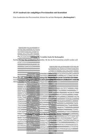 15.19 Ausdruck der endgültigen Provisionsliste mit Kontoblatt

Zum Ausdrucken der Provisionsliste, klicken Sie auf den Menüpunkt „Buchungsliste“.




       ffd8ffe000104a46494600010
     20100c800c80000ffe20c58494
     3435f50524f46494c45000101
     00000c484c696e6f021000006
     d6e74725247422058595a2007 Vermittler-Suche für Buchungsliste
                        Abbildung 96:
     ce00020009000600310000616
Suchen Sie hier die gewünschten Vermittler, für die die Provisionsliste erstellt werden soll.
     373704d534654000000004945
     4320735247420000000000000
     000000000000000f6d6000100
     000000d32d485020200000000                    ffd8ffe000104a4649460001020100c80
     0000000000000000000000000                   0c80000ffe20c584943435f50524f46494
     0000000000000000000000000                   c4500010100000c484c696e6f02100000
     0000000000000000000000000                   6d6e74725247422058595a2007ce00020
                    ffd8ffe000104a4649460001020100c800c
     0000000000001163707274000                   009000600310000616373704d5346540
                   80000ffe20c584943435f50524f46494c45
     0015000000033646573630000
                                                 00000004945432073524742000000000
Wenn Sie auf „Auszahlen“ klicken, erzeugt das Programm für jeden Vermittler, der einen
                   00010100000c484c696e6f021000006d6e7
     01840000006c7774707400000
Auszahlungsbetrag4725247422058595a2007ce00020009000
                    ungleich 0 hat, eine Kontobewegung. Klicken auf „Schließen“, wenn die
                                                 0000000000000000000f6d60001000000
     1f000000014626b7074000002
Aktion beendet ist.600310000616373704d534654000000004
                                                 00d32d48502020000000000000000000
     04000000147258595a0000021
                   9454320735247420000000000000000000
                                                 00000000000000000000000000000000
     8000000146758595a0000022c
                   000000000f6d6000100000000d32d48502
                                                 00000000000000000000000000000000
     000000146258595a000002400
                   0200000000000000000000000000000000
                                                 00000000000011637072740000015000
     0000014646d6e640000025400
                   0000000000000000000000000000000000
                                                 00003364657363000001840000006c77
     000070646d6464000002c4000
                   0000000000000000000000000000011637
                                                 747074000001f000000014626b7074000
     00088767565640000034c0000
                   0727400000150000000336465736300000
                                                 00204000000147258595a00000218000
     008676696577000003d400000
                   1840000006c77747074000001f00000001
                                                 000146758595a0000022c000000146258
     0246c756d69000003f8000000
                   4626b707400000204000000147258595a0
                                                 595a0000024000000014646d6e6400000
     146d6561730000040c0000002
                   0000218000000146758595a0000022c000
                                                 25400000070646d6464000002c400000
     474656368000004300000000c
                   000146258595a0000024000000014646d6
                                                 088767565640000034c0000008676696
     725452430000043c0000080c6
                   e640000025400000070646d6464000002c
     75452430000043c0000080c62                   577000003d4000000246c756d6900000
                   400000088767565640000034c000000867
     5452430000043c0000080c746                   3f8000000146d6561730000040c000000
                   6696577000003d4000000246c756d69000
     5787400000000436f70797269                   2474656368000004300000000c725452
                   003f8000000146d6561730000040c00000
     6768742028632920313939382                   430000043c0000080c675452430000043
                   02474656368000004300000000c7254524
     04865776c6574742d5061636b der Buchungsliste über Button "Drucken"
                Abbildung 97: Erstellen          c0000080c625452430000043c0000080c
                   30000043c0000080c675452430000043c0
     61726420436f6d70616e79000                   7465787400000000436f7079726967687
                   000080c625452430000043c0000080c746
     0646573630000000000000012                   4202863292031393938204865776c657
                   5787400000000436f70797269676874202
     7352474220494543363139363                   4742d5061636b61726420436f6d70616e
                   863292031393938204865776c6574742d5
     62d322e310000000000000000                   79000064657363000000000000001273
                   061636b61726420436f6d70616e7900006
     0000001273524742204945433                   5247422049454336313936362d322e31
                   4657363000000000000001273524742204
     6313936362d322e3100000000                   00000000000000000000001273524742
                   9454336313936362d322e3100000000000
     0000000000000000000000000
                                                 2049454336313936362d322e31000000
                   0000000000012735247422049454336313
     000000000000000000000
                                                 00000000000000000000000000000000
                   936362d322e31000000000000000000000
                                                 0000000000000000
                   000000000000000000000000000000000
 