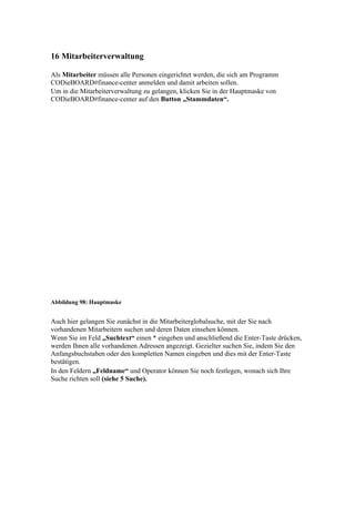 16 Mitarbeiterverwaltung

Als Mitarbeiter müssen alle Personen eingerichtet werden, die sich am Programm
CODieBOARD#finance-center anmelden und damit arbeiten sollen.
Um in die Mitarbeiterverwaltung zu gelangen, klicken Sie in der Hauptmaske von
CODieBOARD#finance-center auf den Button „Stammdaten“.




Abbildung 98: Hauptmaske


Auch hier gelangen Sie zunächst in die Mitarbeiterglobalsuche, mit der Sie nach
vorhandenen Mitarbeitern suchen und deren Daten einsehen können.
Wenn Sie im Feld „Suchtext“ einen * eingeben und anschließend die Enter-Taste drücken,
werden Ihnen alle vorhandenen Adressen angezeigt. Gezielter suchen Sie, indem Sie den
Anfangsbuchstaben oder den kompletten Namen eingeben und dies mit der Enter-Taste
bestätigen.
In den Feldern „Feldname“ und Operator können Sie noch festlegen, wonach sich Ihre
Suche richten soll (siehe 5 Suche).
 