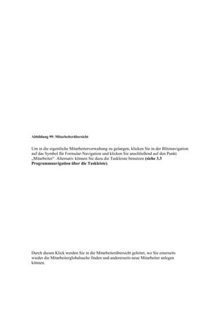 Abbildung 99: Mitarbeiterübersicht


Um in die eigentliche Mitarbeiterverwaltung zu gelangen, klicken Sie in der Blitznavigation
auf das Symbol für Formular-Navigation und klicken Sie anschließend auf den Punkt
„Mitarbeiter“. Alternativ können Sie dazu die Taskleiste benutzen (siehe 3.3
Programmnavigation über die Taskleiste).




Durch diesen Klick werden Sie in die Mitarbeiterübersicht geleitet, wo Sie einerseits
wieder die Mitarbeiterglobalsuche finden und andererseits neue Mitarbeiter anlegen
können.
 