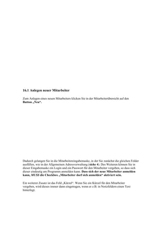 16.1 Anlegen neuer Mitarbeiter

Zum Anlegen eines neuen Mitarbeiters klicken Sie in der Mitarbeiterübersicht auf den
Button „Neu“.




Dadurch gelangen Sie in die Mitarbeitereingabemaske, in der Sie zunächst die gleichen Felder
ausfüllen, wie in der Allgemeinen Adressverwaltung (siehe 4). Des Weiteren können Sie in
dieser Eingabemaske ein Login und ein Passwort für den Mitarbeiter vergeben, so dass sich
dieser eindeutig am Programm anmelden kann. Dass sich der neue Mitarbeiter anmelden
kann, MUSS die Checkbox „Mitarbeiter darf sich anmelden“ aktiviert sein.

Ein weiterer Zusatz ist das Feld „Kürzel“. Wenn Sie ein Kürzel für den Mitarbeiter
vergeben, wird dieses immer dann eingetragen, wenn er z.B. in Notizfeldern einen Text
hinterlegt.
 