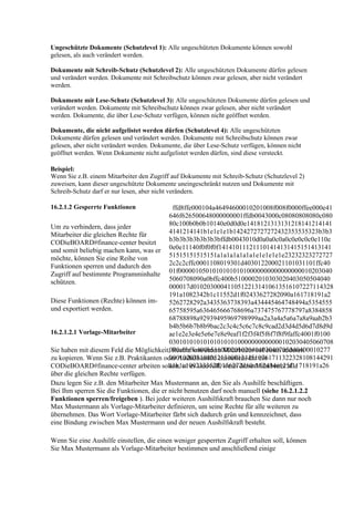 Ungeschützte Dokumente (Schutzlevel 1): Alle ungeschützten Dokumente können sowohl
gelesen, als auch verändert werden.

Dokumente mit Schreib-Schutz (Schutzlevel 2): Alle ungeschützten Dokumente dürfen gelesen
und verändert werden. Dokumente mit Schreibschutz können zwar gelesen, aber nicht verändert
werden.

Dokumente mit Lese-Schutz (Schutzlevel 3): Alle ungeschützten Dokumente dürfen gelesen und
verändert werden. Dokumente mit Schreibschutz können zwar gelesen, aber nicht verändert
werden. Dokumente, die über Lese-Schutz verfügen, können nicht geöffnet werden.

Dokumente, die nicht aufgelistet werden dürfen (Schutzlevel 4): Alle ungeschützten
Dokumente dürfen gelesen und verändert werden. Dokumente mit Schreibschutz können zwar
gelesen, aber nicht verändert werden. Dokumente, die über Lese-Schutz verfügen, können nicht
geöffnet werden. Wenn Dokumente nicht aufgelistet werden dürfen, sind diese versteckt.

Beispiel:
Wenn Sie z.B. einem Mitarbeiter den Zugriff auf Dokumente mit Schreib-Schutz (Schutzlevel 2)
zuweisen, kann dieser ungeschützte Dokumente uneingeschränkt nutzen und Dokumente mit
Schreib-Schutz darf er nur lesen, aber nicht verändern.

16.2.1.2 Gesperrte Funktionen               ffd8ffe000104a46494600010201008f008f0000ffee000e41
                                           646f626500648000000001ffdb0043000c08080808080c080
Um zu verhindern, dass jeder               80c100b0b0b10140e0d0d0e1418121313131218141214141
Mitarbeiter die gleichen Rechte für        4141214141b1e1e1e1b1424272727272432353535323b3b3
CODieBOARD#finance-center besitzt          b3b3b3b3b3b3b3bffdb0043010d0a0a0c0a0c0e0c0c0e110e
und somit beliebig machen kann, was er 0e0e11140f0f0f0f141410111211101414131415151413141
möchte, können Sie eine Reihe von          51515151515151a1a1a1a1a1a1e1e1e1e1e23232323272727
Funktionen sperren und dadurch den         2c2c2cffc0001108019301d403012200021101031101ffc40
Zugriff auf bestimmte Programminhalte 01f000001050101010101010000000000000000010203040
schützen.                                  5060708090a0bffc400b5100002010303020403050504040
                                           000017d01020300041105122131410613516107227114328
                                           191a1082342b1c11552d1f02433627282090a161718191a2
Diese Funktionen (Rechte) können im-       5262728292a3435363738393a434445464748494a5354555
und exportiert werden.                     65758595a636465666768696a737475767778797a8384858
                                           68788898a92939495969798999aa2a3a4a5a6a7a8a9aab2b3
                                           b4b5b6b7b8b9bac2c3c4c5c6c7c8c9cad2d3d4d5d6d7d8d9d
16.2.1.2.1 Vorlage-Mitarbeiter             ae1e2e3e4e5e6e7e8e9eaf1f2f3f4f5f6f7f8f9faffc4001f0100
                                           030101010101010101010000000000000102030405060708
Sie haben mit diesem Feld die Möglichkeit,090a0bffc400b51100020102040403040705040400010277
                                            Rechte von einem Mitarbeiter auf einen anderen
                                           000102031104052131061241510761711322328108144291
zu kopieren. Wenn Sie z.B. Praktikanten oder Aushilfskräfte einstellen, die mit
                                           a1b1c109233352f0156272d10a162434e125f11718191a26
CODieBOARD#finance-center arbeiten sollen, ist es sinnvoll, wenn diese Mitarbeiter alle
über die gleichen Rechte verfügen.
Dazu legen Sie z.B. den Mitarbeiter Max Mustermann an, den Sie als Aushilfe beschäftigen.
Bei Ihm sperren Sie die Funktionen, die er nicht benutzen darf noch manuell (siehe 16.2.1.2.2
Funktionen sperren/freigeben ). Bei jeder weiteren Aushilfskraft brauchen Sie dann nur noch
Max Mustermann als Vorlage-Mitarbeiter definieren, um seine Rechte für alle weiteren zu
übernehmen. Das Wort Vorlage-Mitarbeiter färbt sich dadurch grün und kennzeichnet, dass
eine Bindung zwischen Max Mustermann und der neuen Aushilfskraft besteht.

Wenn Sie eine Aushilfe einstellen, die einen weniger gesperrten Zugriff erhalten soll, können
Sie Max Mustermann als Vorlage-Mitarbeiter bestimmen und anschließend einige
 