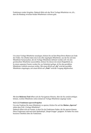 Funktionen wieder freigeben. Dadurch färbt sich das Wort Vorlage-Mitarbeiter rot, d.h.,
dass die Bindung zwischen beiden Mitarbeitern verloren geht.




Um einen Vorlage-Mitarbeiter anzulegen, klicken Sie auf den Drop-Down-Button am Ende
des Feldes. Sie erhalten dann eine Liste aller angelegten Mitarbeiter, aus der Sie sich den
Mitarbeiter heraussuchen, der als Vorlage-Mitarbeiter definiert werden soll. Um den
gewünschten Mitarbeiter auszuwählen, klicken Sie diesen mit einem Doppelklick an.
In einem separaten Fenster werden Sie zur Sicherheit gefragt, ob Sie den gewählten
Mitarbeiter wirklich zuweisen wollen. Mit einem Klick auf „Ja“ wird der gewählte
Mitarbeiter eingetragen, mit einem Klick auf „Nein“ wird der Vorgang abgebrochen.




Mit dem Referenz-Tool öffnet sich die Navigations-Historie, über die Sie zurückverfolgen
können, welcher Mitarbeiter schon einmal als Vorlage-Mitarbeiter angelegt wurde.

16.2.1.2.2 Funktionen sperren/freigeben
Um eine Funktion für einen Mitarbeiter zu sperren, klicken Sie auf den Button „Sperren“
neben dem Feld „Vorlage-Mitarbeiter“.
Dadurch öffnet sich ein Fenster, in dem Sie die Funktionen finden, die Sie sperren können.
Diese Funktionen sind nach dem Spaltenkopf „Haupt-Gruppe“ gruppiert. So haben Sie einen
besseren Überblick über die Funktionen.
 