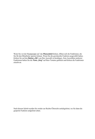 Wenn Sie vor der Hauptgruppe auf das Plussymbol klicken, öffnen sich die Funktionen, die
Sie für den Mitarbeiter sperren können. Wenn Sie die gewünschte Funktion ausgewählt haben,
klicken Sie auf den Button „Ok“, um Ihre Auswahl zu bestätigen. Zum Auswählen mehrerer
Funktionen halten Sie die Taste „Strg“ auf Ihrer Tastatur gedrückt und klicken die Funktionen
einzeln an.




Nach diesem Schritt werden Sie wieder zur Rechte-Übersicht zurückgeleitet, wo Sie dann die
gesperrte Funktion aufgelistet sehen.
 