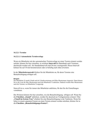 16.2.2.1 Termine

16.2.2.1.1 Automatische Terminvorlage

Wenn ein Mitarbeiter mit der automatischen Terminvorlage an einen Termin erinnert werden
möchte, können Sie hier einstellen, in welchem Intervall die Datenbank nach Terminen
durchsucht werden soll. Als Standardintervall sind 20 min voreingestellt. Dieses Intervall
können Sie auf 10 min heruntersetzen oder es beliebig nach oben erweitern.

In der Mitarbeiterauswahl klicken Sie die Mitarbeiter an, für deren Termine eine
Benachrichtigung erfolgen soll.

Beispiel:
Der Mitarbeiter X macht Urlaub und als Urlaubsvertretung wird Max Mustermann eingesetzt. Dann können
Sie in der Liste für Max Mustermann auch den Mitarbeiter X anklicken. Dadurch werden Max Mustermann
auch die Termine von Mitarbeiter X angezeigt.

Sinnvoll ist es, wenn Sie immer den Mitarbeiter anklicken, für den Sie die Einstellungen
vornehmen.

Des Weiteren können Sie hier einstellen, wie die Benachrichtigung erfolgen soll. Wenn Sie
die Checkbox „Sound“ anklicken, werden Sie akustisch an Vorlagetermine erinnert. Über
„Visuell im System Tray“ erhalten Sie eine Benachrichtigung in der Taskleiste. Wenn Sie
lieber in einem separaten Fenster an einen Termin erinnert werden möchten, klicken Sie in
die Checkbox „Benachrichtigungs-Fenster“.
 