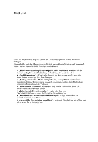 16.2.2.2 Layout




Unter der Registerkarte „Layout“ können Sie Darstellungsoptionen für Ihre Mitarbeiter
festlegen.
Standardmäßig sind drei Checkboxen voraktiviert, jedoch können Sie diese auch wieder auf
inaktiv setzten, indem Sie in die Checkbox hinein klicken.

    „Immer nur die zuletzt geöffnete Explorer.Bar-Gruppe offen halten“ = nur der
   Bereich der Explorerleiste bleibt offen, im dem Sie zuletzt gearbeitet haben
    „Tool Tips anzeigen“ = Kurzbeschreibungen von Buttons usw. werden angezeigt,
   wenn Sie den Mauszeiger über diese bewegen
    „Vertrag im Übersicht Modus anzeigen“ = der jeweilige Mitarbeiter bekommt
   Verträge nicht in der Eingabemaske angezeigt, sondern er erhält ein Datenblatt mit den
   wichtigsten Informationen des Vertrages
    „Vorschau von Screenshots anzeigen“ = zeigt immer Vorschau an, bevor Sie
   einen Screenshot ausdrucken können
    „Beim Start die Übersicht anzeigen“ = zeigt beim Start von
   CODieBOARD#finance-center, die Übersicht „Meine Daten“ an
    „Bei Vermittler-Auswahl Bürostruktur anzeigen“ = zeigt Bürostruktur von
   Vermittlern in der Auswahl an
    „Ausgewählte Eingabefelder vergrößern“ = bestimmte Eingabefelder vergrößern sich
   leicht, wenn Sie in ihnen arbeiten
 