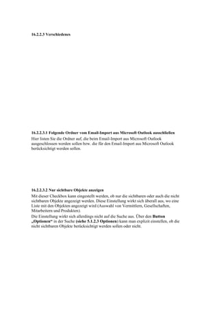 16.2.2.3 Verschiedenes




16.2.2.3.1 Folgende Ordner vom Email-Import aus Microsoft Outlook ausschließen
Hier listen Sie die Ordner auf, die beim Email-Import aus Microsoft Outlook
ausgeschlossen werden sollen bzw. die für den Email-Import aus Microsoft Outlook
berücksichtigt werden sollen.




16.2.2.3.2 Nur sichtbare Objekte anzeigen
Mit dieser Checkbox kann eingestellt werden, ob nur die sichtbaren oder auch die nicht
sichtbaren Objekte angezeigt werden. Diese Einstellung wirkt sich überall aus, wo eine
Liste mit den Objekten angezeigt wird (Auswahl von Vermittlern, Gesellschaften,
Mitarbeitern und Produkten).
Die Einstellung wirkt sich allerdings nicht auf die Suche aus. Über den Button
„Optionen“ in der Suche (siehe 5.1.2.3 Optionen) kann man explizit einstellen, ob die
nicht sichtbaren Objekte berücksichtigt werden sollen oder nicht.
 