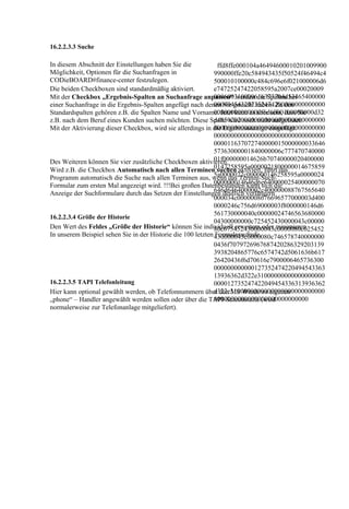 16.2.2.3.3 Suche

In diesem Abschnitt der Einstellungen haben Sie die            ffd8ffe000104a46494600010201009900
Möglichkeit, Optionen für die Suchanfragen in                 990000ffe20c584943435f50524f46494c4
CODieBOARD#finance-center festzulegen.                        500010100000c484c696e6f021000006d6
Die beiden Checkboxen sind standardmäßig aktiviert.           e74725247422058595a2007ce00020009
                                                              000600310000616373704d53465400000
Mit der Checkbox „Ergebnis-Spalten an Suchanfrage anpassen“ werden die Spalten bei
                                                              000494543207352474200000000000000
einer Suchanfrage in die Ergebnis-Spalten angefügt nach denen Sie gesucht haben. Zu den
                                                              00000000000000f6d6000100000000d32
Standardspalten gehören z.B. die Spalten Name und Vorname. Jetzt kann es aber sein, dass Sie
                                                              d48502020000000000000000000000000
z.B. nach dem Beruf eines Kunden suchen möchten. Diese Spalte wird noch nicht aufgelistet.
                                                              000000000000000000000000000000000
Mit der Aktivierung dieser Checkbox, wird sie allerdings in die Ergebnisanzeige eingefügt.
                                                              000000000000000000000000000000000
                                                              000011637072740000015000000033646
                                                              57363000001840000006c777470740000
                                                              01f000000014626b70740000020400000
Des Weiteren können Sie vier zusätzliche Checkboxen aktivieren.
Wird z.B. die Checkbox Automatisch nach allen Terminen0147258595a0000021800000014675859
                                                               suchen aktiviert, führt das
                                                              5a0000022c000000146258595a0000024
Programm automatisch die Suche nach allen Terminen aus, wenn das Termin-Such-
                                                              000000014646d6e640000025400000070
Formular zum ersten Mal angezeigt wird. !!!Bei großen Datenbeständen kann sich die
                                                              646d6464000002c400000088767565640
Anzeige der Suchformulare durch das Setzen der Einstellungen deutlich verlängern
                                                              000034c0000008676696577000003d400
                                                              0000246c756d69000003f8000000146d6
                                                              561730000040c00000024746563680000
16.2.2.3.4 Größe der Historie
                                                              04300000000c725452430000043c00000
Den Wert des Feldes „Größe der Historie“ können Sie individuell erweitern oder minimieren.
                                                              80c675452430000043c0000080c625452
In unserem Beispiel sehen Sie in der Historie die 100 letzten 430000043c0000080c746578740000000
                                                              Formularaufrufe.
                                                              0436f7079726967687420286329203139
                                                              3938204865776c6574742d5061636b617
                                                              26420436f6d70616e7900006465736300
                                                              000000000000127352474220494543363
                                                              13936362d322e31000000000000000000
16.2.2.3.5 TAPI Telefonleitung                                000012735247422049454336313936362
                                                              d322e3100000000000000000000000000
Hier kann optional gewählt werden, ob Telefonnummern über den MS Windows eigenen
                                                              0000000000000000000000000000
„phone“ – Handler angewählt werden sollen oder über die TAPI-Schnittstelle (wird
normalerweise zur Telefonanlage mitgeliefert).
 