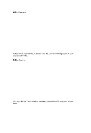 16.2.2.5 Adressen




Auf der neuen Registerkarte „Adressen“ kann die Autovervollständigung für PLZ/Ort
abgeschaltet werden.

16.2.2.6 Reports




Hier legen Sie das Verzeichnis fest, in das Reports standardmäßig umgeleitet werden
sollen.
 